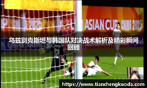 乌兹别克斯坦与韩国队对决战术解析及精彩瞬间回顾